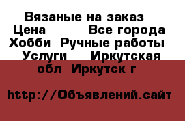 Вязаные на заказ › Цена ­ 800 - Все города Хобби. Ручные работы » Услуги   . Иркутская обл.,Иркутск г.